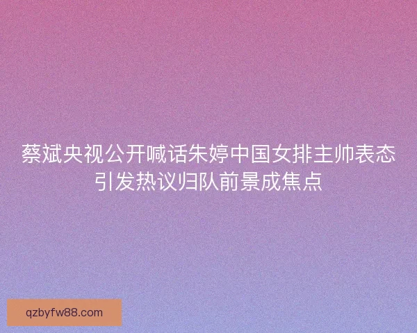 蔡斌央视公开喊话朱婷中国女排主帅表态引发热议归队前景成焦点