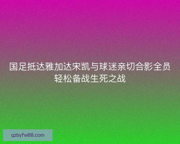 国足抵达雅加达宋凯与球迷亲切合影全员轻松备战生死之战