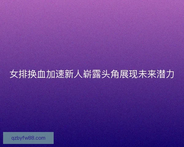 女排换血加速新人崭露头角展现未来潜力